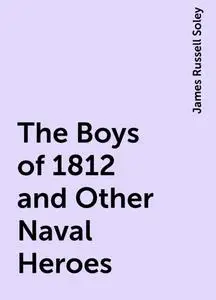 «The Boys of 1812 and Other Naval Heroes» by James Russell Soley