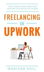 «Freelancing on Upwork: How to make money from home and make the most out of Upwork» by Madison Hall