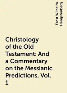 «Christology of the Old Testament: And a Commentary on the Messianic Predictions, Vol. 1» by Ernst Wilhelm Hengstenberg