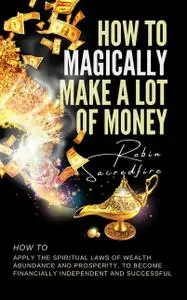 «How to Magically Make a Lot of Money: How to Apply the Spiritual Laws of Wealth, Abundance and Prosperity to Become Fin