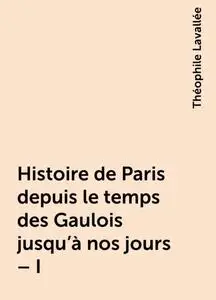 «Histoire de Paris depuis le temps des Gaulois jusqu'à nos jours – I» by Théophile Lavallée