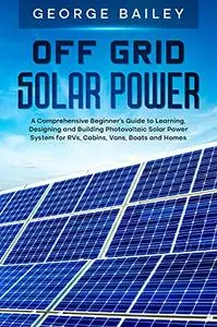 Off Grid Solar Power: A Comprehensive Beginner's Guide to Learning, Designing and Building Photovoltaic Solar Power System