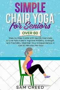 Simple Chair Yoga for Seniors Over 60: Step by Step Guide with Gentle Exercises to Live Pain-Free & improve Mobility