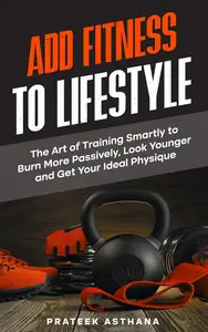Add Fitness to Lifestyle: The Art of Training Smartly to Burn More Passively, Look Younger and Get Your Ideal Physique