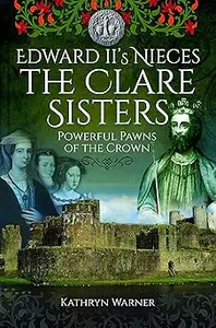 Edward II's Nieces: The Clare Sisters: Powerful Pawns of the Crown