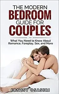 The Modern Bedroom Guide for Couples: What You Need to Know About Romance, Forplay, Sex and More...