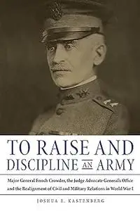 To Raise and Discipline an Army: Major General Enoch Crowder, the Judge Advocate General’s Office, and the Realignment o