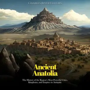 Ancient Anatolia: The History of the Region’s Most Powerful Cities, Kingdoms, and Empires in Antiquity [Audiobook]