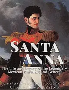 Santa Anna: The Life and Legacy of the Legendary Mexican President and General