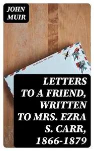 «Letters to a Friend, Written to Mrs. Ezra S. Carr, 1866–1879» by John Muir