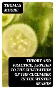 «Theory and Practice, Applied to the Cultivation of the Cucumber in the Winter Season» by Thomas Moore