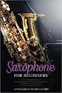 Saxophone for Beginners: Advanced Guide of Top Notch Music and Songs to be Played Using a Saxophone