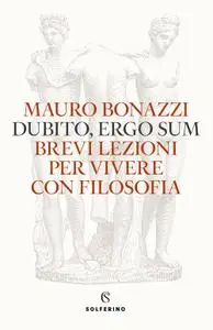 Mauro Bonazzi - Dubito, ergo sum. Brevi lezioni per vivere con filosofia