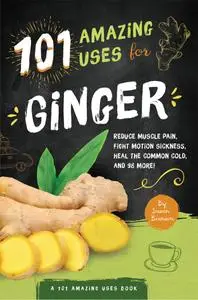 101 Amazing Uses For Ginger: Reduce Muscle Pain, Fight Motion Sickness, Heal the Common Cold and 98 More! (101 Amazing Uses)