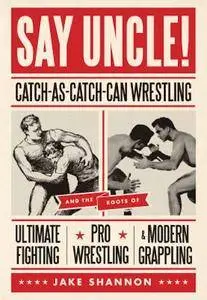 Say Uncle!: Catch-As-Catch-Can Wrestling and the Roots of Ultimate Fighting, Pro Wrestling & Modern Grappling