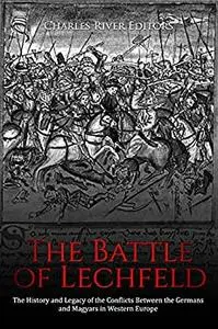 The Battle of Lechfeld: The History and Legacy of the Conflicts Between the Germans and Magyars in Western Europe