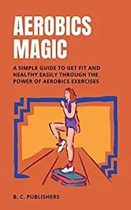 Aerobics Magic: A Simple Guide to Get Fit and Healthy Easily Through the Power of Aerobics Exercises