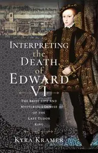 Interpreting the Death of Edward VI: The Life and Mysterious Demise of the Last Tudor King