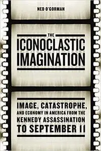 The Iconoclastic Imagination: Image, Catastrophe, and Economy in America from the Kennedy Assassination to September 11