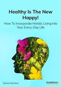 Healthy Is The New Happy!: How To Incorporate Holistic Living Into Your Every-Day Life