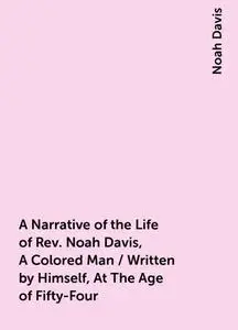 «A Narrative of the Life of Rev. Noah Davis, A Colored Man / Written by Himself, At The Age of Fifty-Four» by Noah Davis