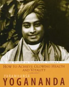 How to Achieve Glowing Health and Vitality: The Wisdom of Yogananda, Volume 6