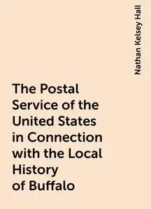 «The Postal Service of the United States in Connection with the Local History of Buffalo» by Nathan Kelsey Hall