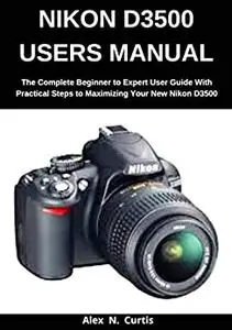 Nikon D3500 Users Manual: The Complete Beginner to Expert User Guide with Practical Steps to Maximizing your New Nikon D3500