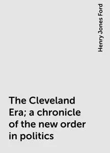 «The Cleveland Era; a chronicle of the new order in politics» by Henry Jones Ford