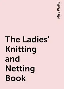 «The Ladies' Knitting and Netting Book» by Miss Watts