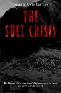 The Suez Crisis: The History of the Suez Canal’s Nationalization by Egypt and the War that Followed