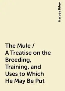 «The Mule / A Treatise on the Breeding, Training, and Uses to Which He May Be Put» by Harvey Riley