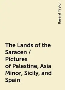 «The Lands of the Saracen / Pictures of Palestine, Asia Minor, Sicily, and Spain» by Bayard Taylor