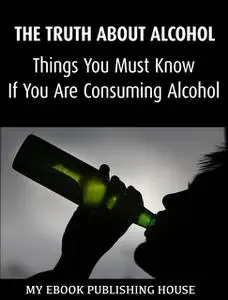 «The Truth About Alcohol: Things You Must Know If You Are Consuming Alcohol» by My Ebook Publishing House