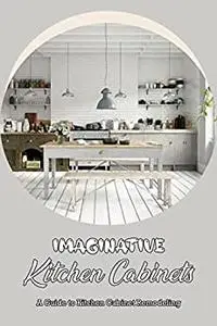Imaginative Kitchen Cabinets: A Guide to Kitchen Cabinet Remodeling: Ideas for Kitchen Cabinets.