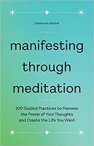 Manifesting Through Meditation: 100 Guided Practices to Harness the Power of Your Thoughts and Create the Life You Want