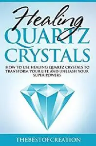 Healing Quartz Crystals: How to Use Healing Quartz Crystals to Transform Your Life and Unleash Your Superpowers