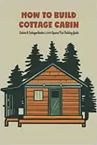 How to Build Cottage Cabin: Cabins & Cottages Under 1,000 Square Feet Building Guide: DIY Cabin and Cottage Plan