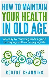 How to Maintain Your Health in Old Age: An easy to read beginners guide to staying well and enjoying later life