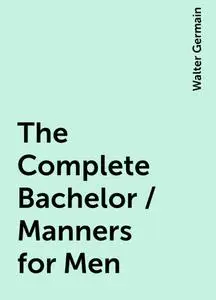 «The Complete Bachelor / Manners for Men» by Walter Germain