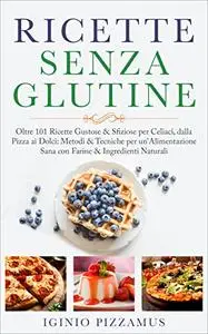 RICETTE SENZA GLUTINE: Oltre 101 Ricette Gustose & Sfiziose per Celiaci, dalla Pizza ai Dolci