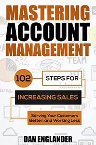 Mastering Account Management: 102 Steps for Increasing Sales, Serving Your Customers Better, and Working Less