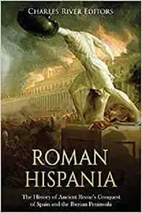 Roman Hispania: The History of Ancient Rome’s Conquest of Spain and the Iberian Peninsula
