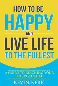 How to Be Happy and Live Life to the Fullest: A Guide to Reaching Your Full Potential