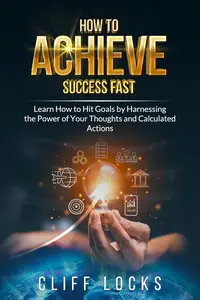 How to Achieve Success Fast: Learn How to Hit Goals by Harnessing the Power of Your Thoughts and Calculated Actions