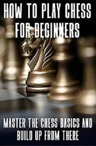 How To Play Chess For Beginners: Master The Chess Basics And Build Up From There: Chess Guide For Beginners