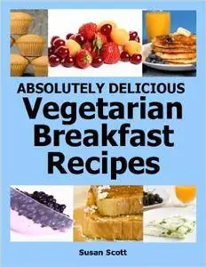 Absolutely Delicious Vegetarian Breakfast Recipes - 30 Days Worth of Vegetarian Breakfasts Almost Everyone Loves