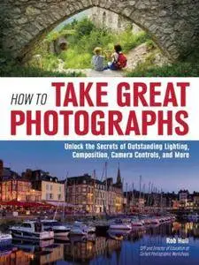 How to Take Great Photographs: Unlock the Secrets of Outstanding Lighting, Composition, Camera Controls, and More