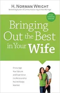 Bringing Out the Best in Your Wife: Encourage Your Spouse and Experience the Relationship You ve Always Wanted