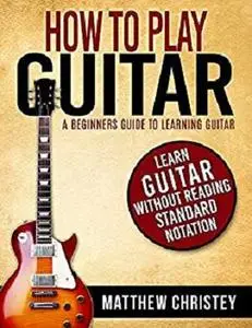 How to Play Guitar: A Beginners Guide to Learning Guitar: Learn Guitar without reading Standard Notation
